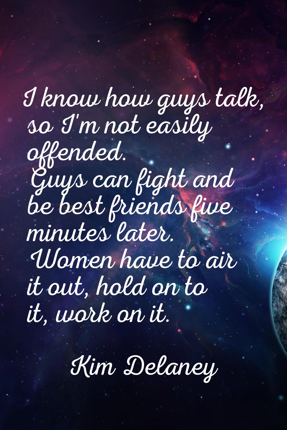 I know how guys talk, so I'm not easily offended. Guys can fight and be best friends five minutes l