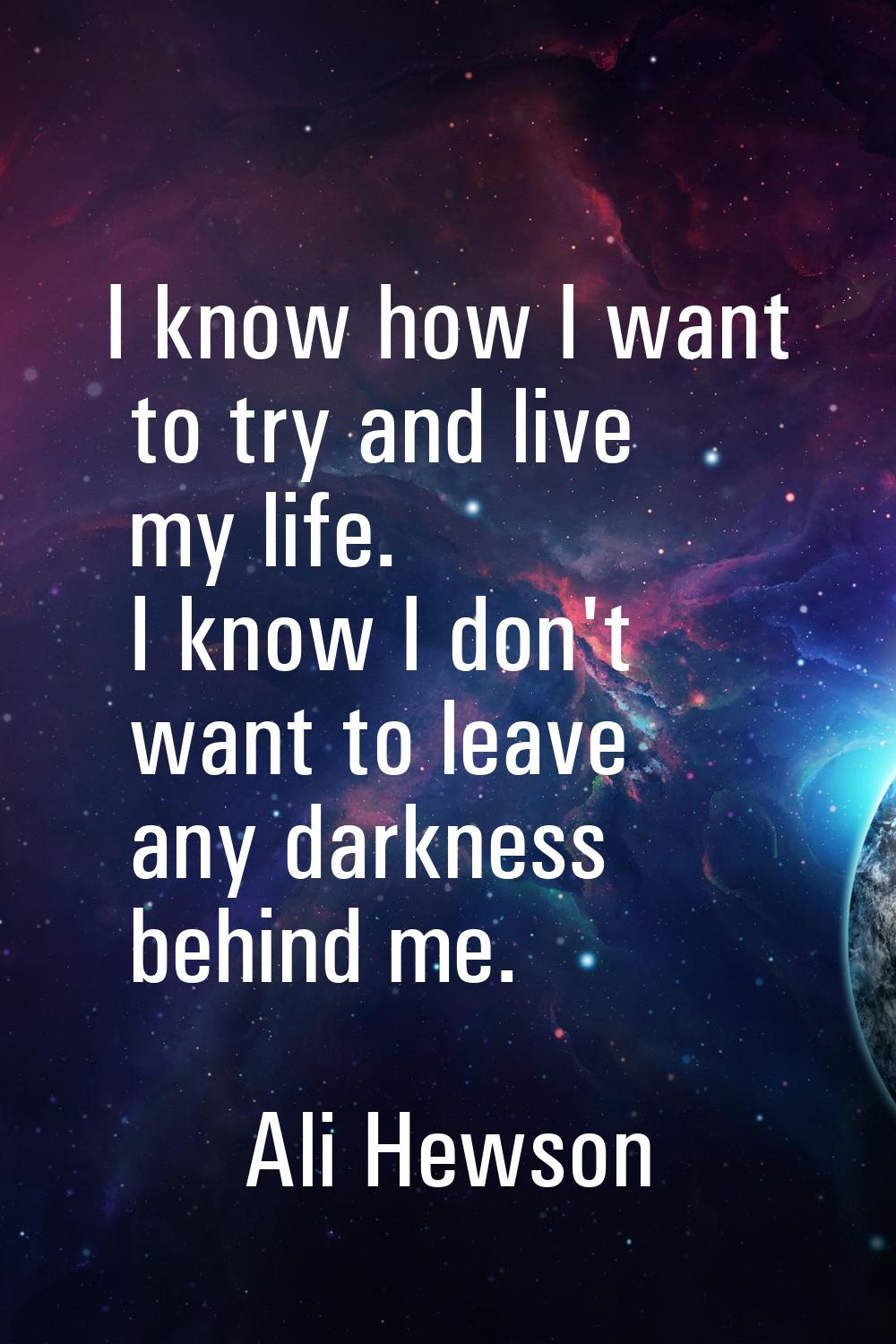 I know how I want to try and live my life. I know I don't want to leave any darkness behind me.