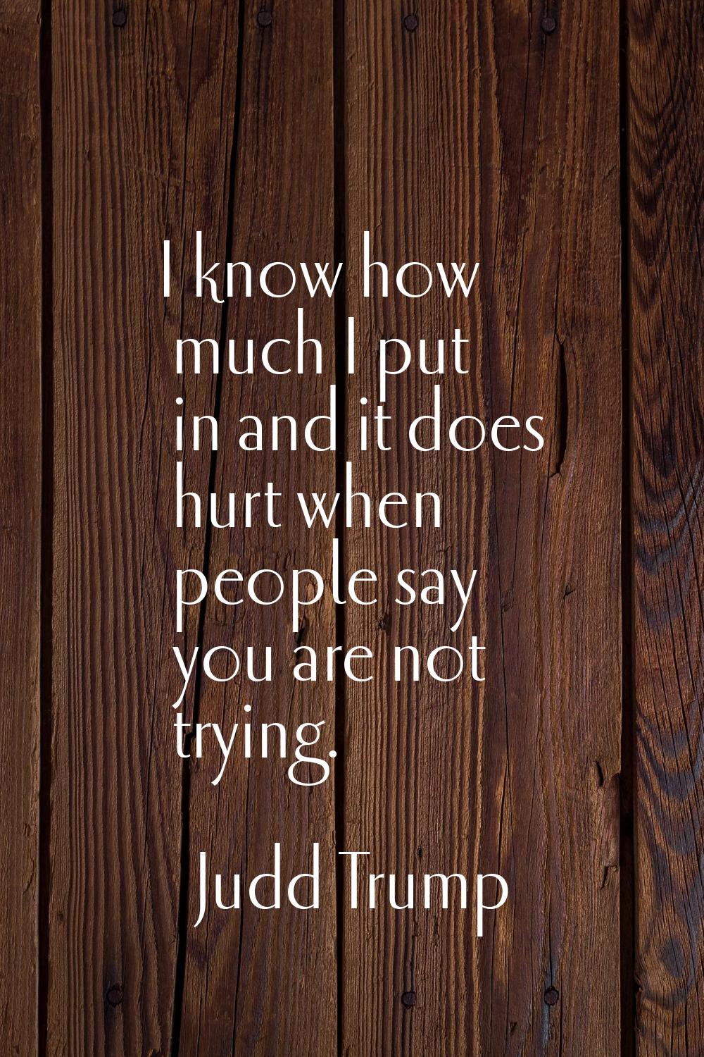 I know how much I put in and it does hurt when people say you are not trying.