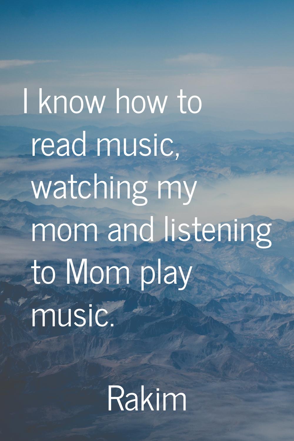 I know how to read music, watching my mom and listening to Mom play music.