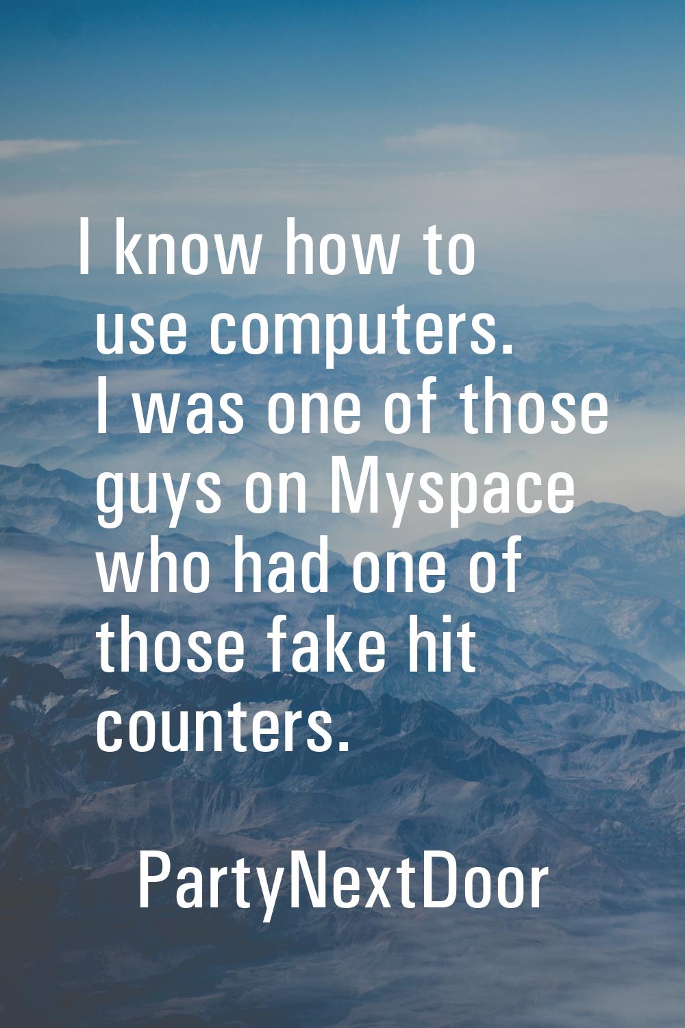 I know how to use computers. I was one of those guys on Myspace who had one of those fake hit count