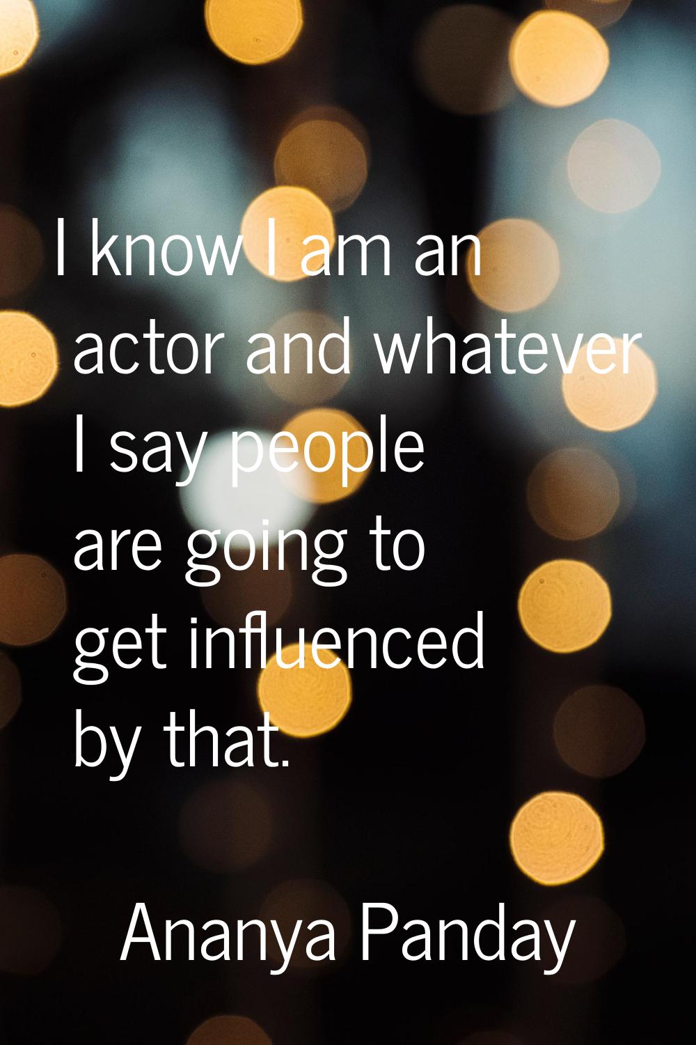 I know I am an actor and whatever I say people are going to get influenced by that.