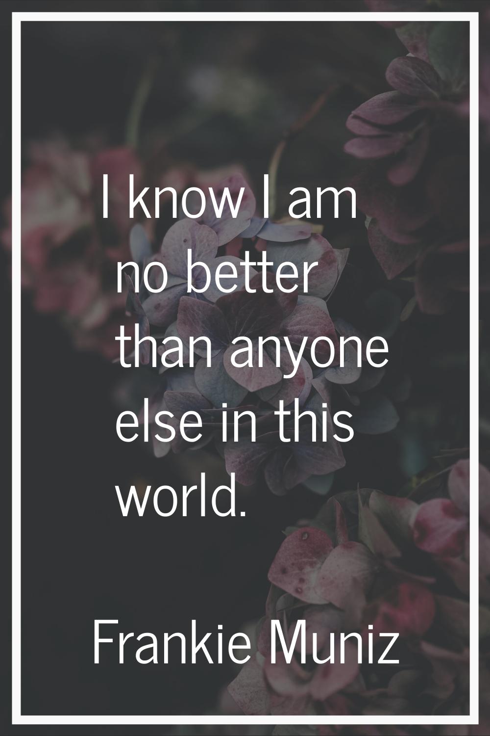 I know I am no better than anyone else in this world.