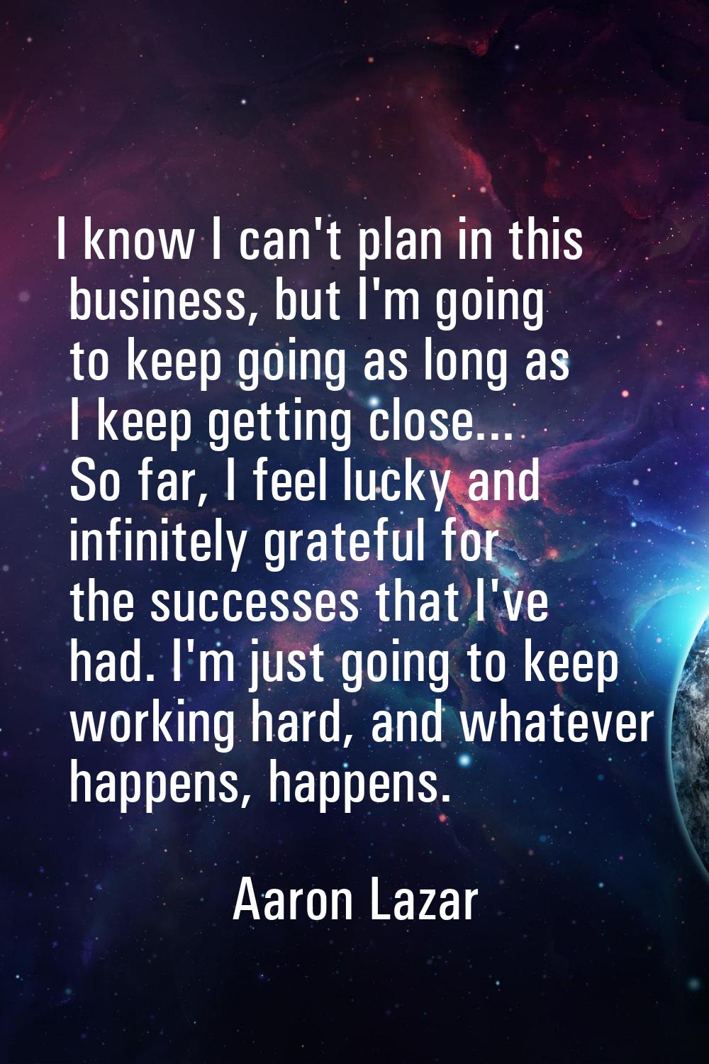 I know I can't plan in this business, but I'm going to keep going as long as I keep getting close..