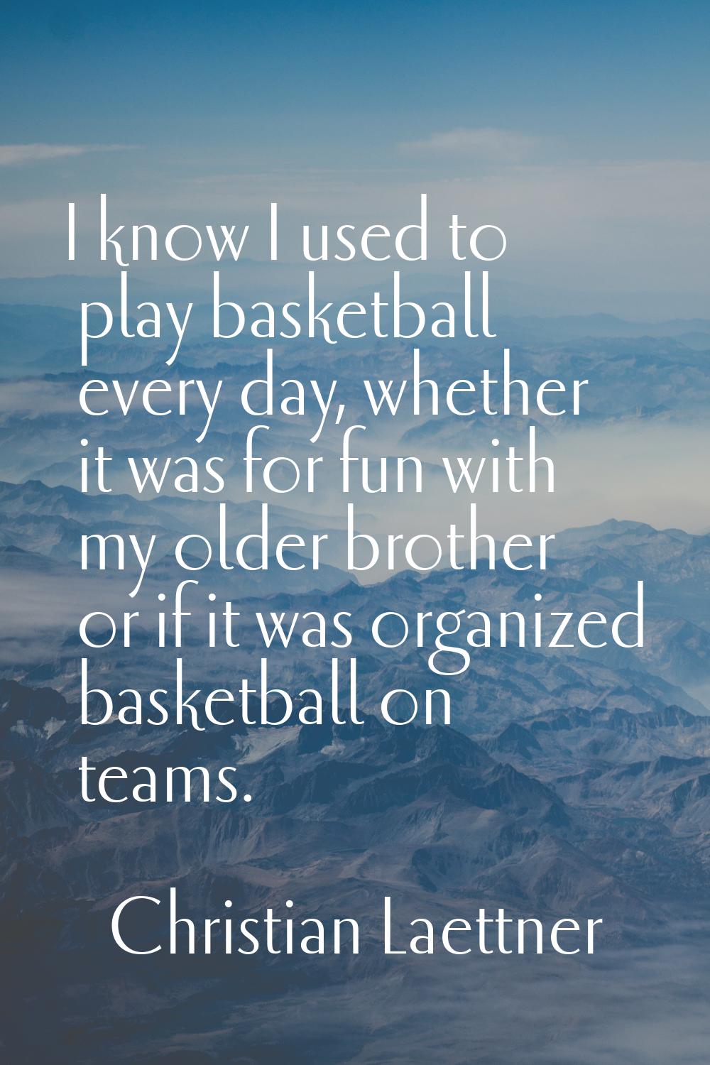 I know I used to play basketball every day, whether it was for fun with my older brother or if it w