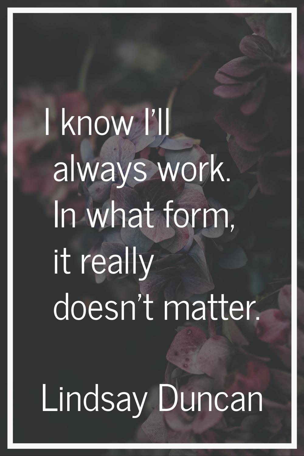 I know I'll always work. In what form, it really doesn't matter.