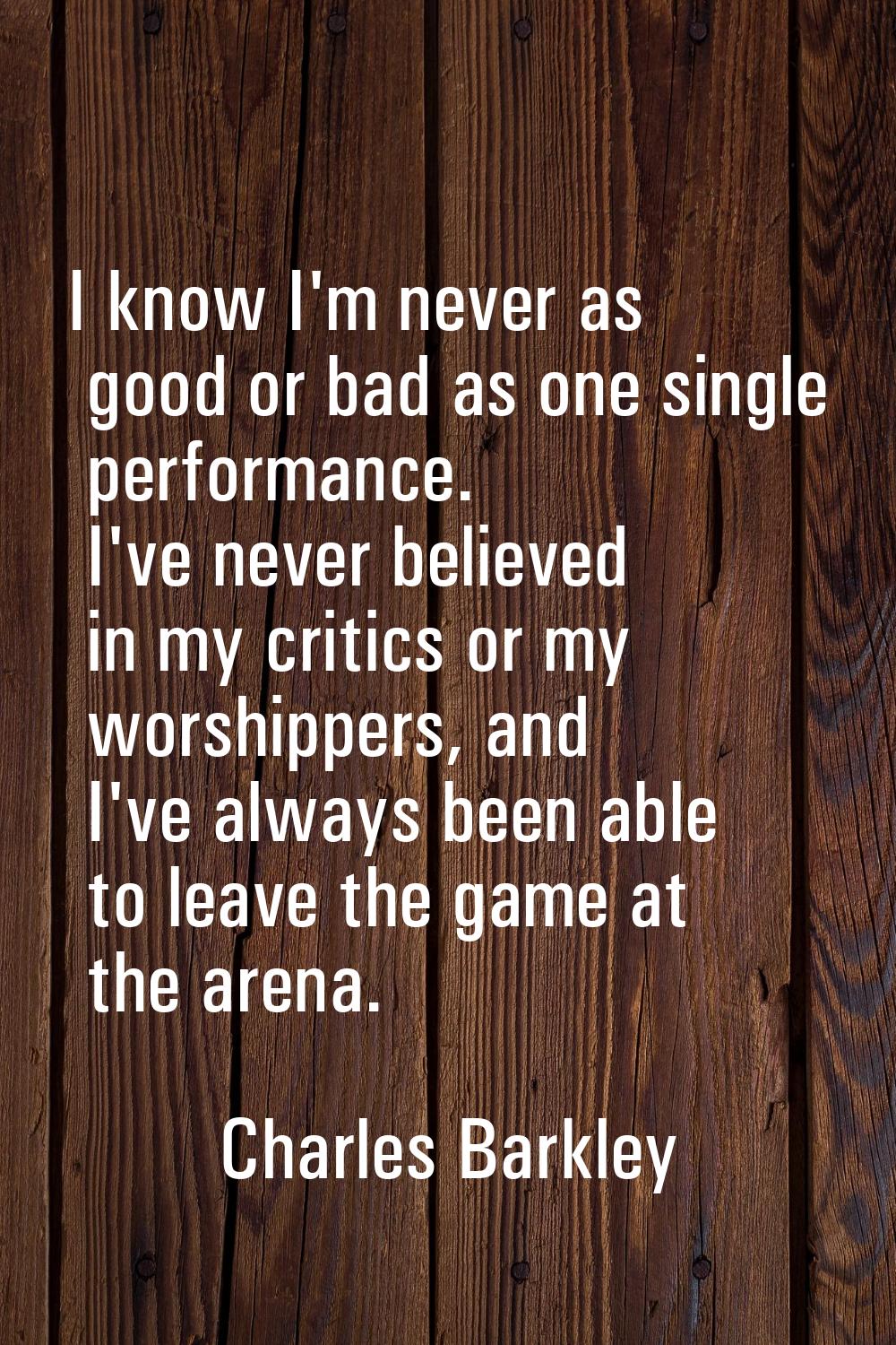 I know I'm never as good or bad as one single performance. I've never believed in my critics or my 
