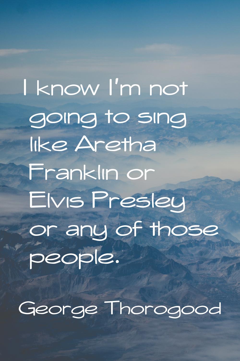 I know I'm not going to sing like Aretha Franklin or Elvis Presley or any of those people.