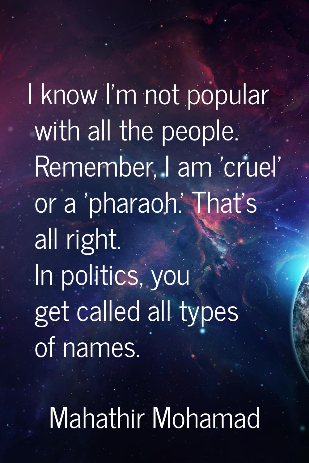 I know I'm not popular with all the people. Remember, I am 'cruel' or a 'pharaoh.' That's all right