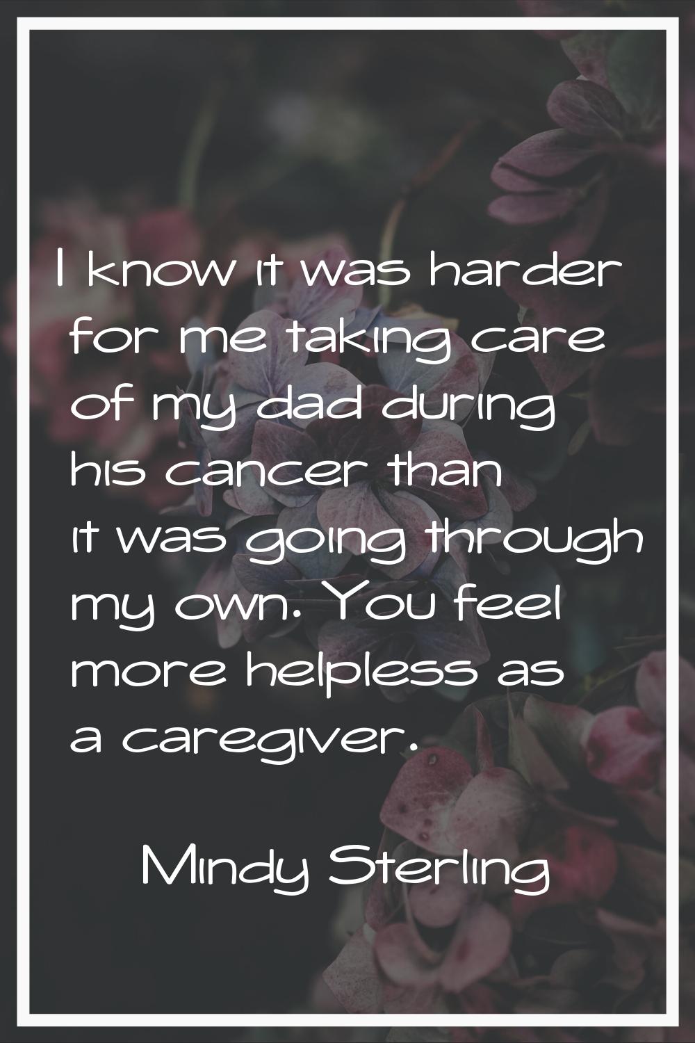 I know it was harder for me taking care of my dad during his cancer than it was going through my ow