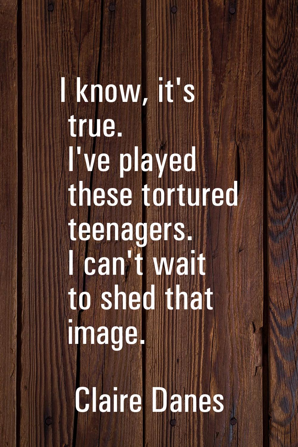 I know, it's true. I've played these tortured teenagers. I can't wait to shed that image.