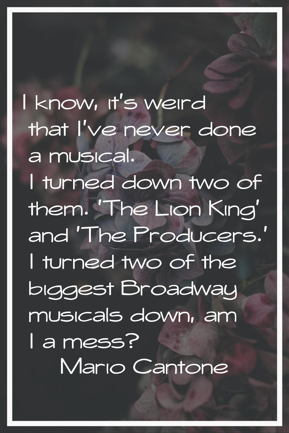 I know, it's weird that I've never done a musical. I turned down two of them. 'The Lion King' and '