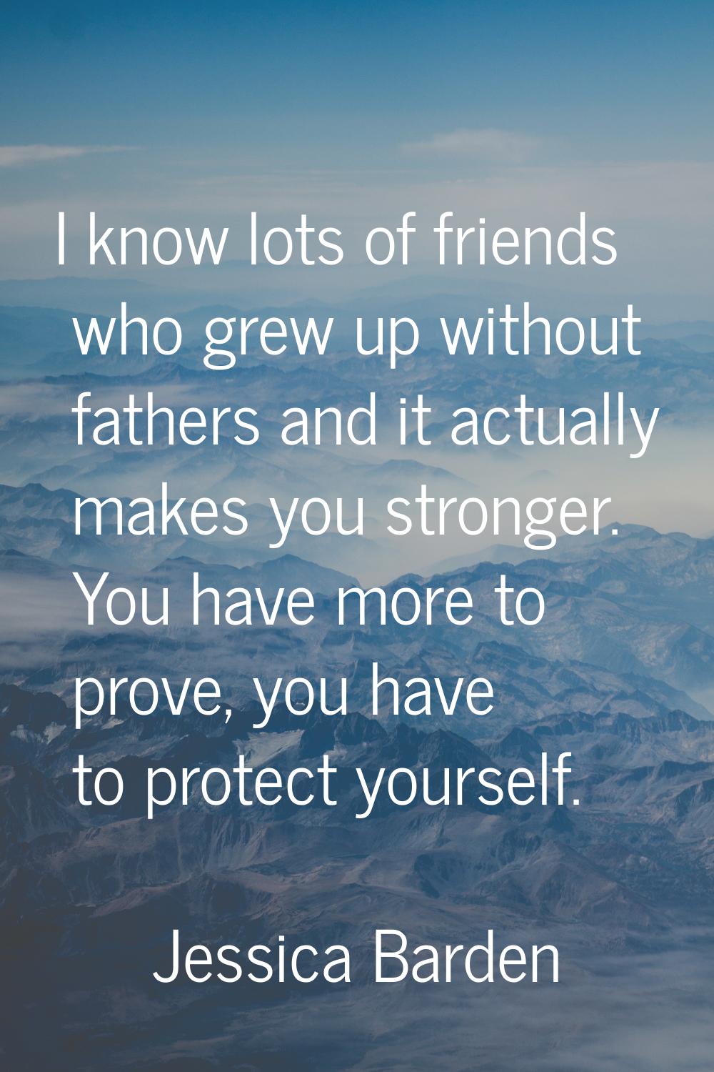 I know lots of friends who grew up without fathers and it actually makes you stronger. You have mor