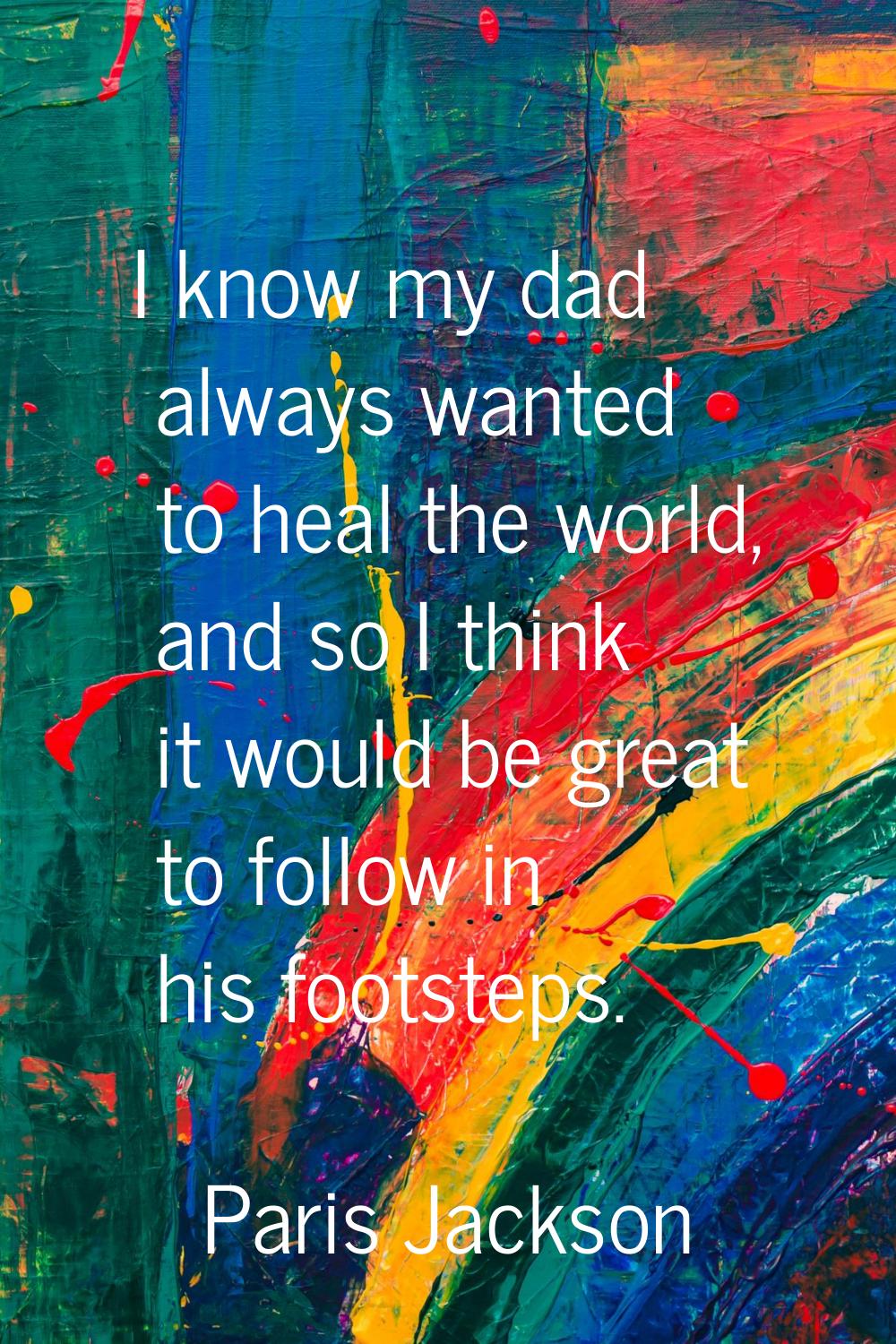 I know my dad always wanted to heal the world, and so I think it would be great to follow in his fo