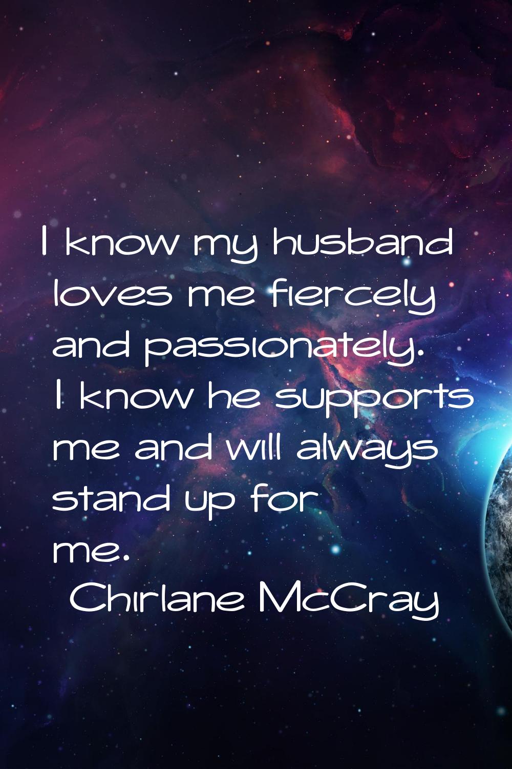 I know my husband loves me fiercely and passionately. I know he supports me and will always stand u