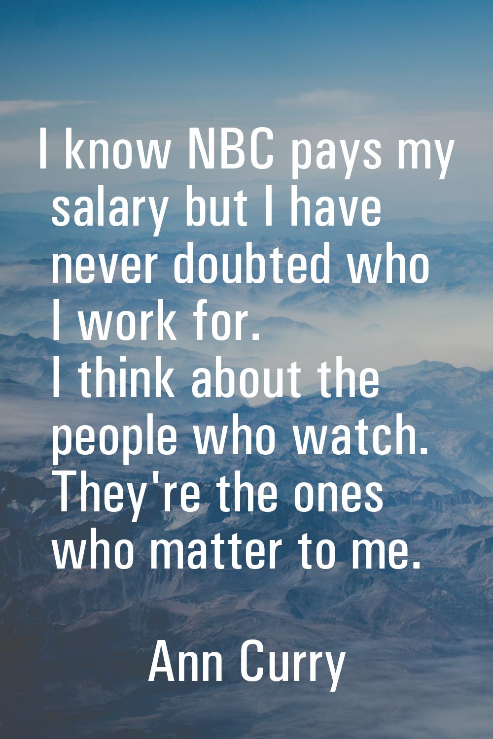 I know NBC pays my salary but I have never doubted who I work for. I think about the people who wat