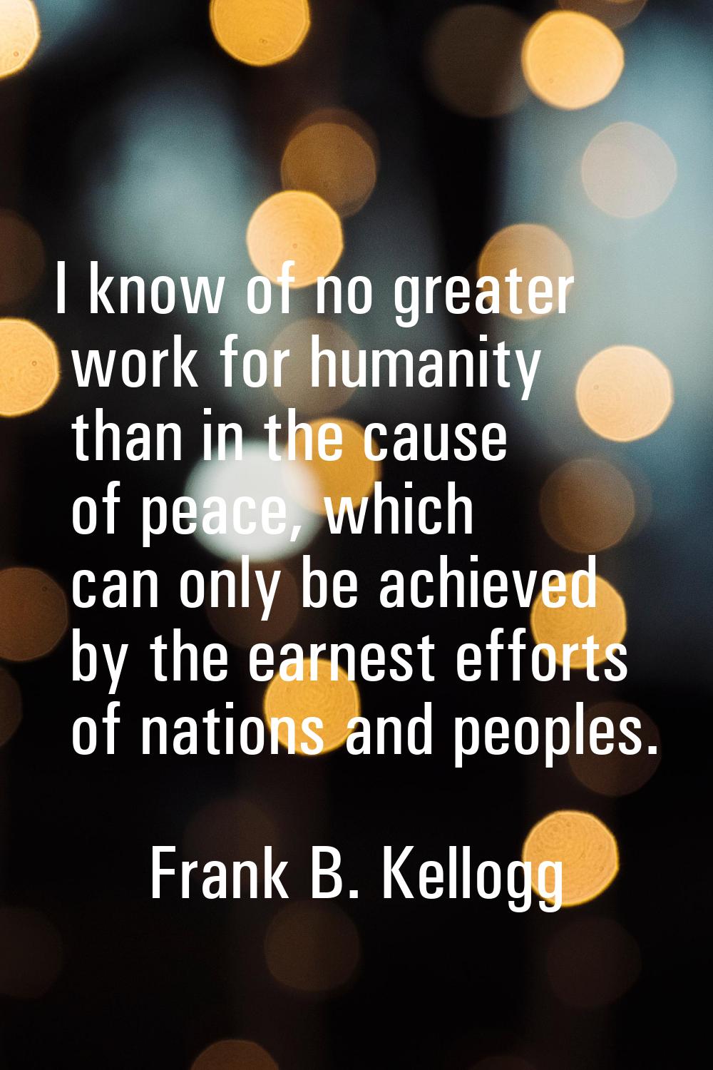 I know of no greater work for humanity than in the cause of peace, which can only be achieved by th