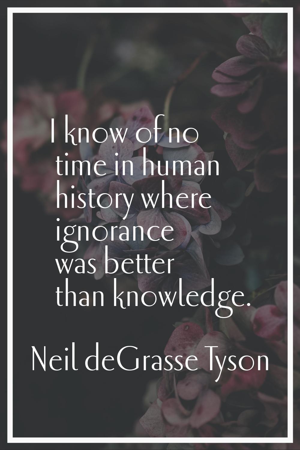 I know of no time in human history where ignorance was better than knowledge.