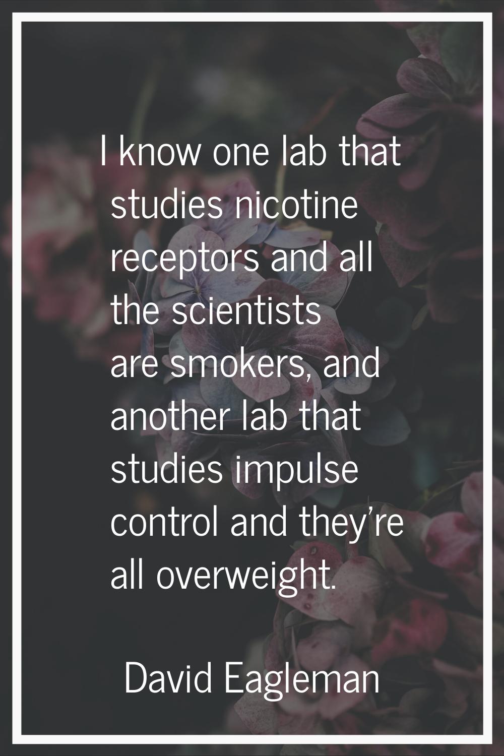 I know one lab that studies nicotine receptors and all the scientists are smokers, and another lab 