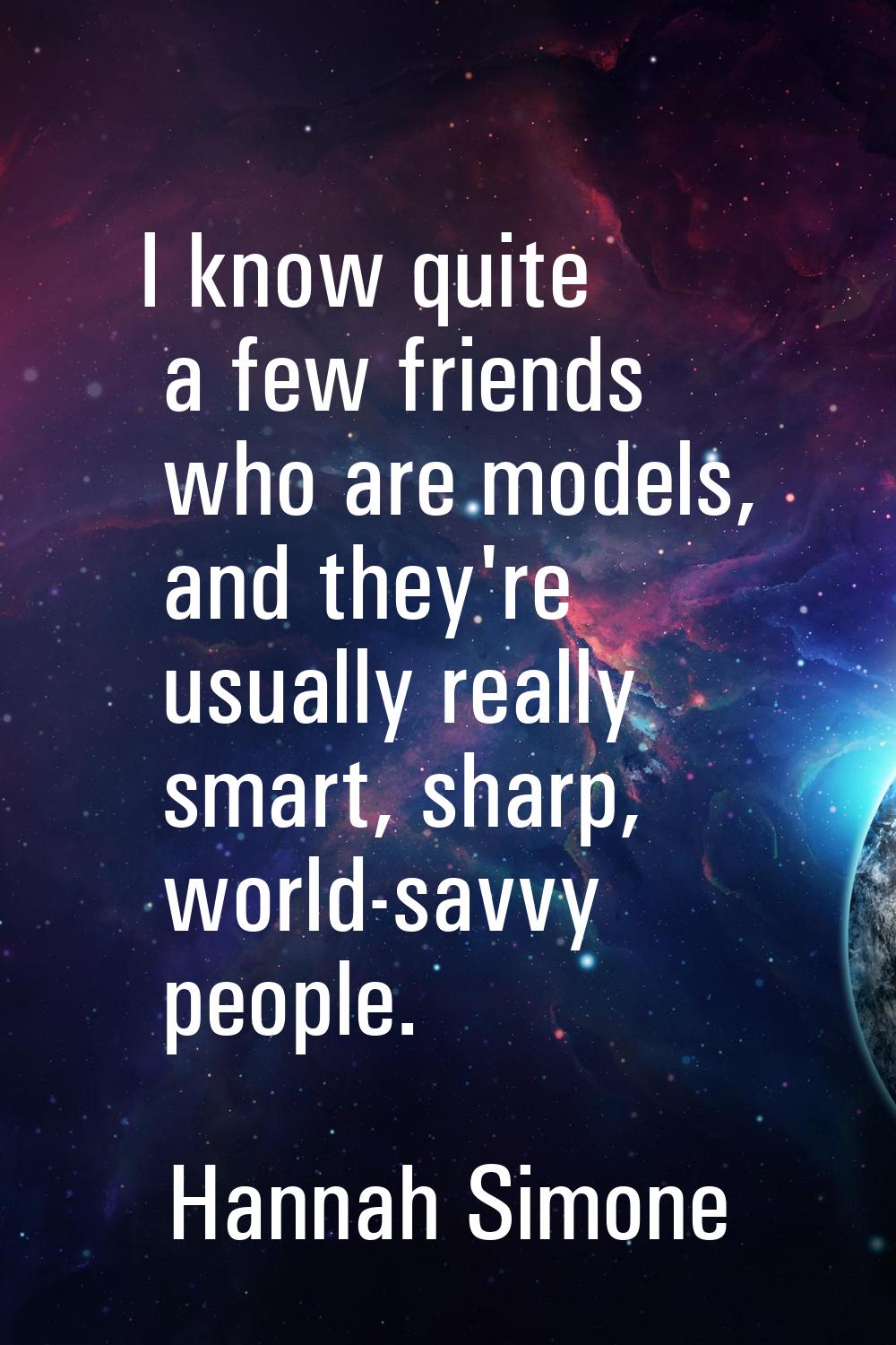 I know quite a few friends who are models, and they're usually really smart, sharp, world-savvy peo