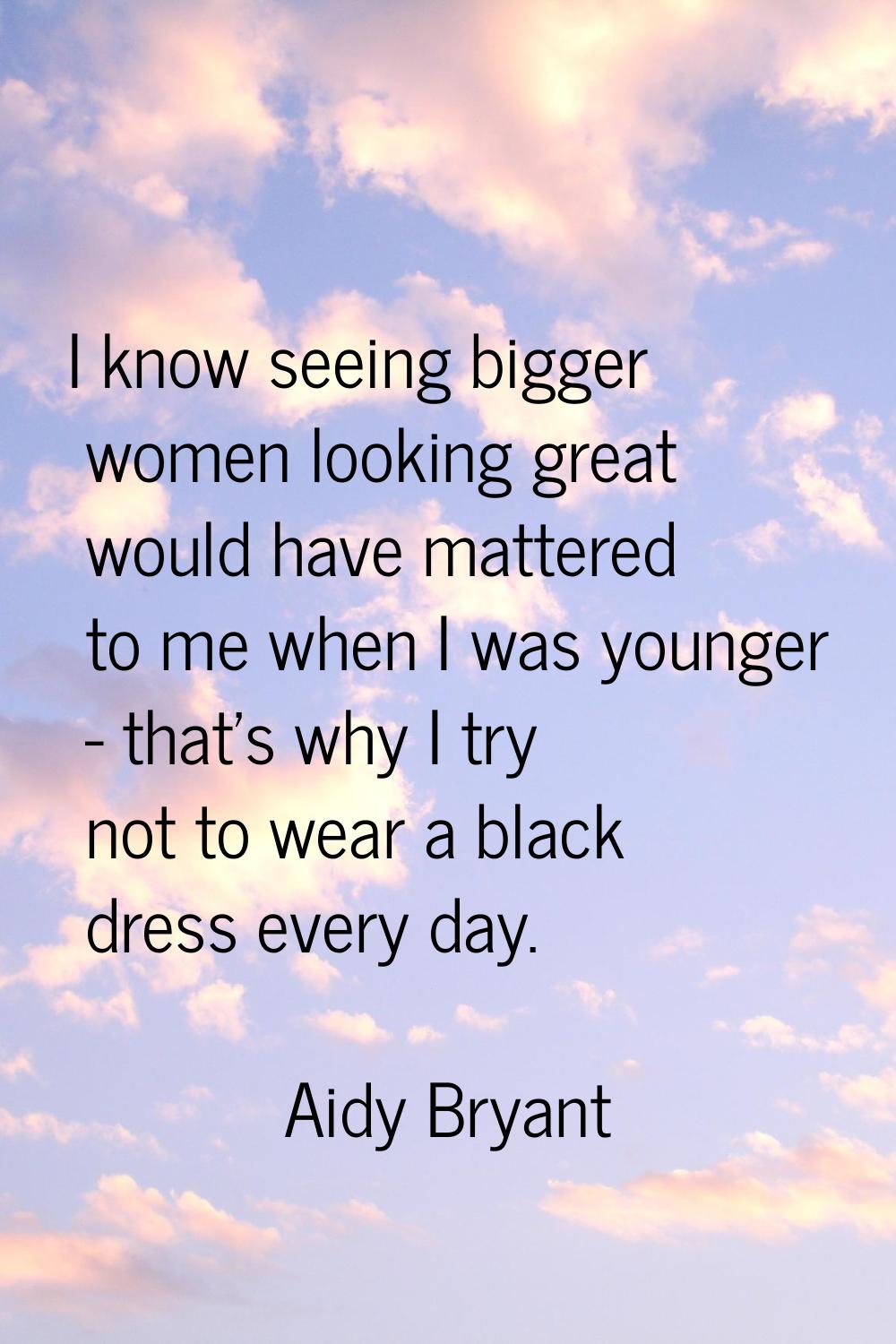 I know seeing bigger women looking great would have mattered to me when I was younger - that's why 