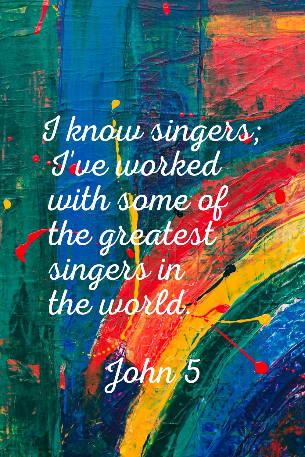 I know singers; I've worked with some of the greatest singers in the world.