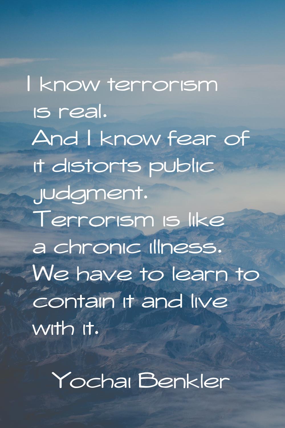 I know terrorism is real. And I know fear of it distorts public judgment. Terrorism is like a chron
