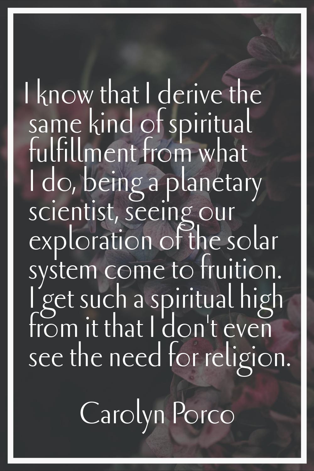 I know that I derive the same kind of spiritual fulfillment from what I do, being a planetary scien