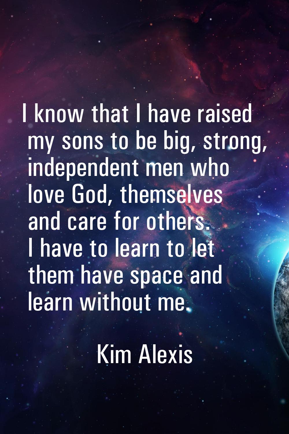 I know that I have raised my sons to be big, strong, independent men who love God, themselves and c