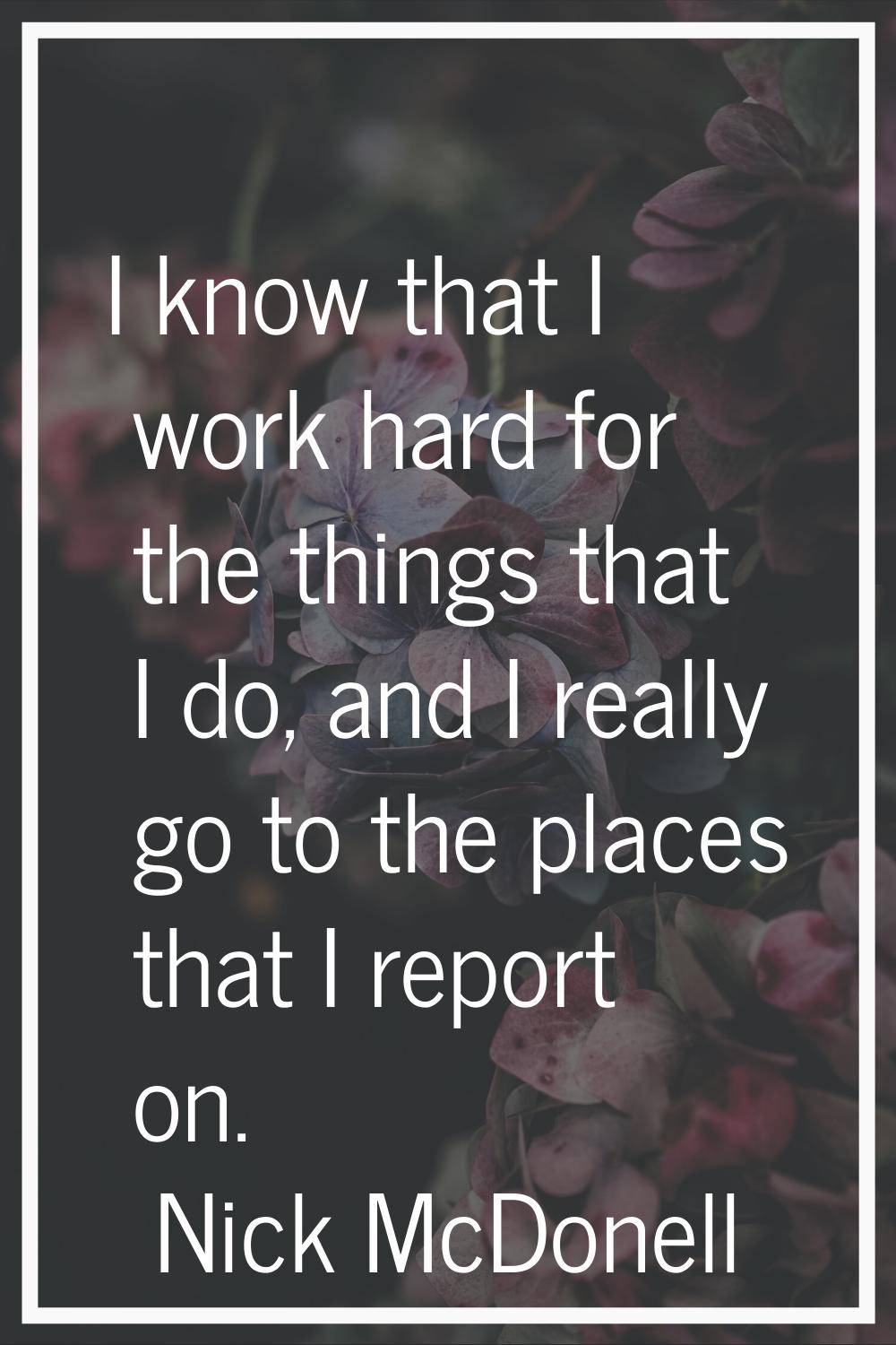 I know that I work hard for the things that I do, and I really go to the places that I report on.