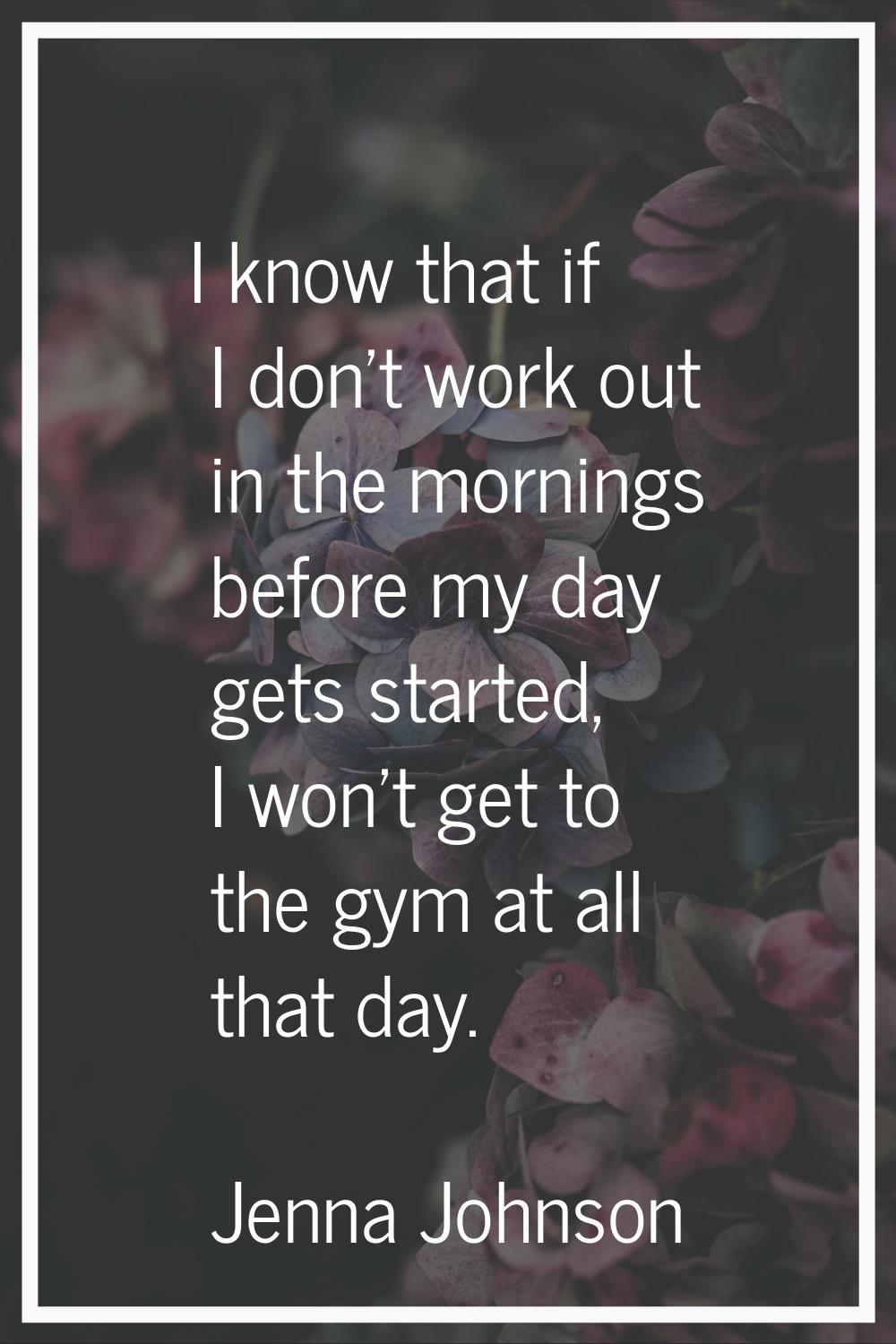 I know that if I don’t work out in the mornings before my day gets started, I won’t get to the gym 