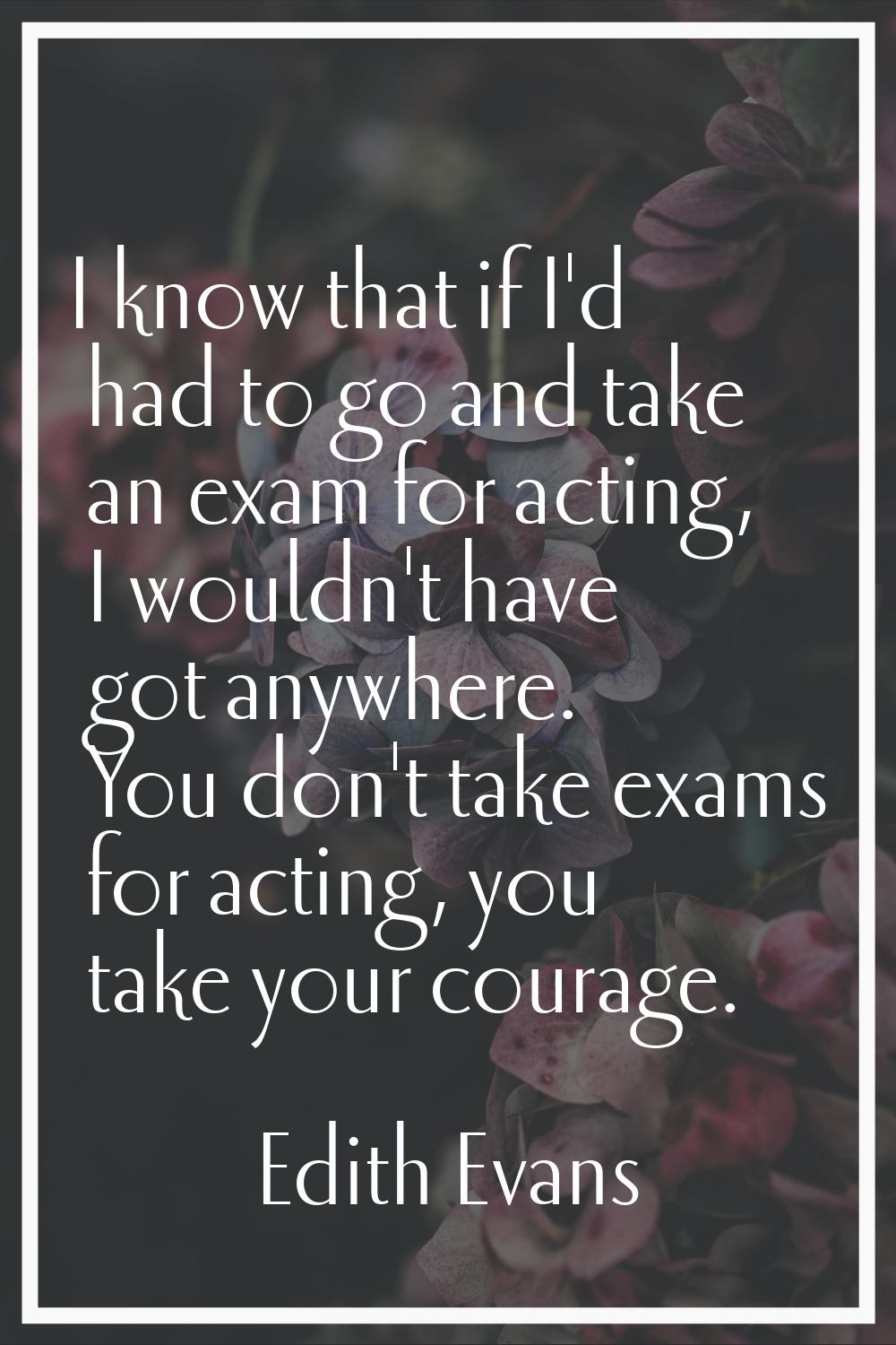 I know that if I'd had to go and take an exam for acting, I wouldn't have got anywhere. You don't t