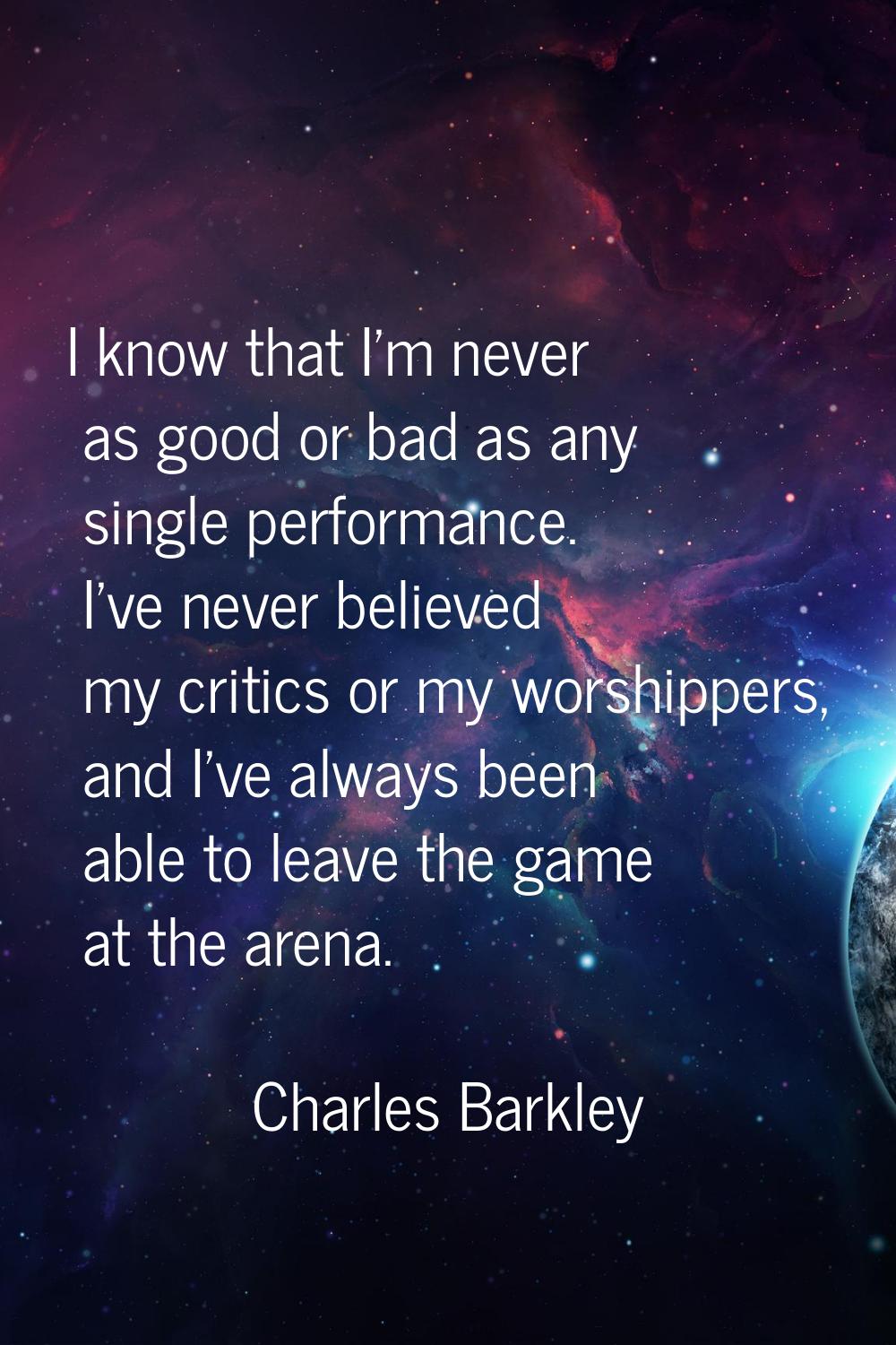 I know that I'm never as good or bad as any single performance. I've never believed my critics or m