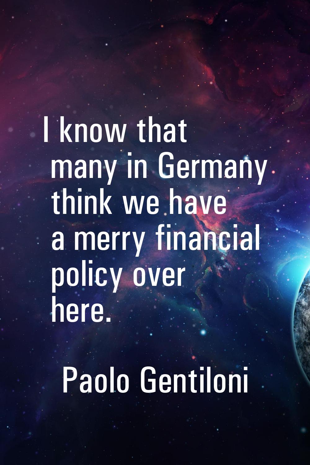 I know that many in Germany think we have a merry financial policy over here.
