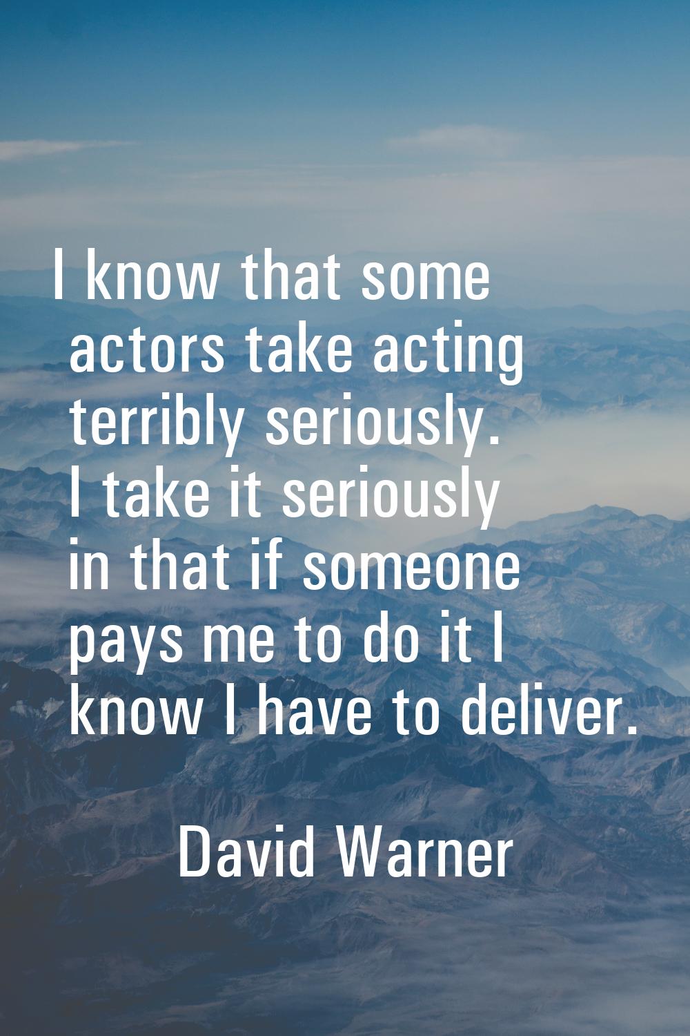 I know that some actors take acting terribly seriously. I take it seriously in that if someone pays