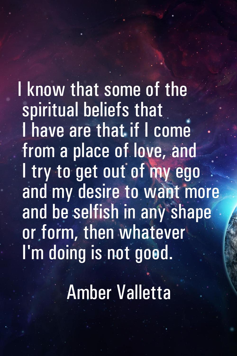 I know that some of the spiritual beliefs that I have are that if I come from a place of love, and 
