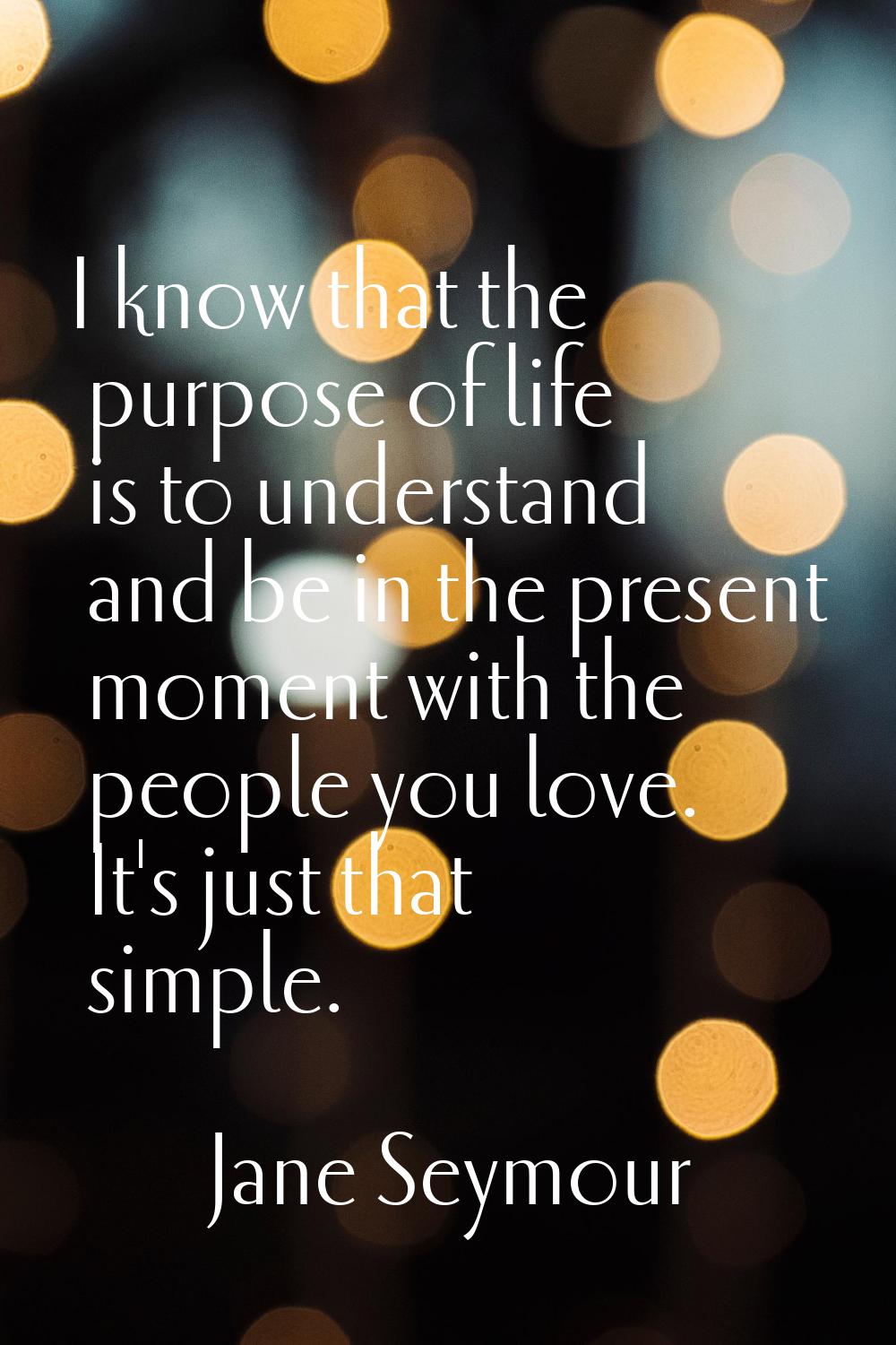 I know that the purpose of life is to understand and be in the present moment with the people you l
