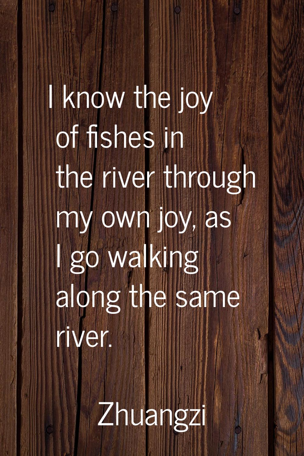 I know the joy of fishes in the river through my own joy, as I go walking along the same river.