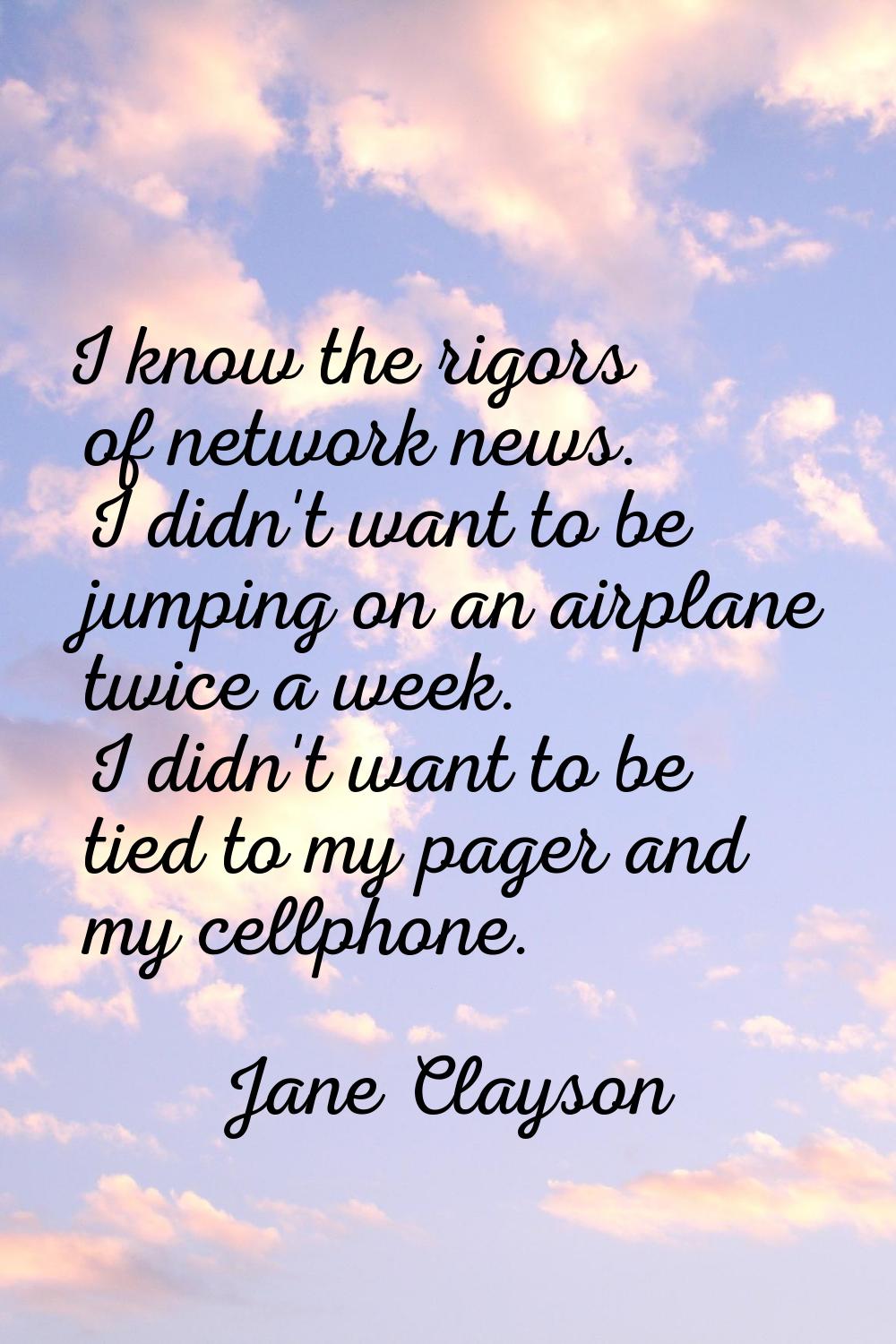 I know the rigors of network news. I didn't want to be jumping on an airplane twice a week. I didn'