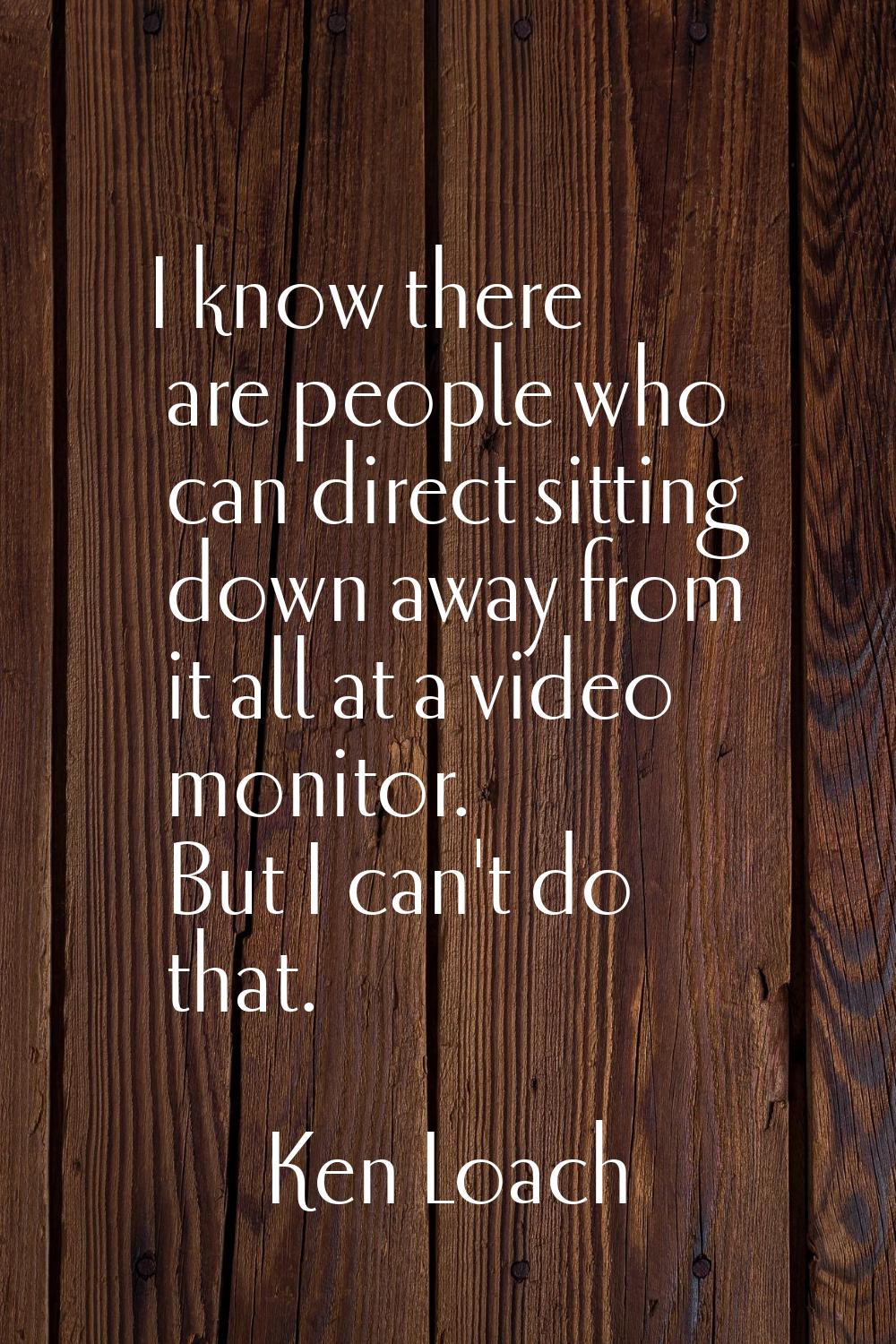 I know there are people who can direct sitting down away from it all at a video monitor. But I can'