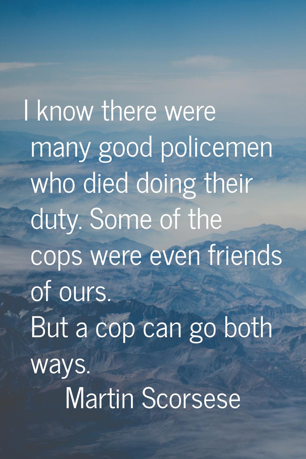 I know there were many good policemen who died doing their duty. Some of the cops were even friends