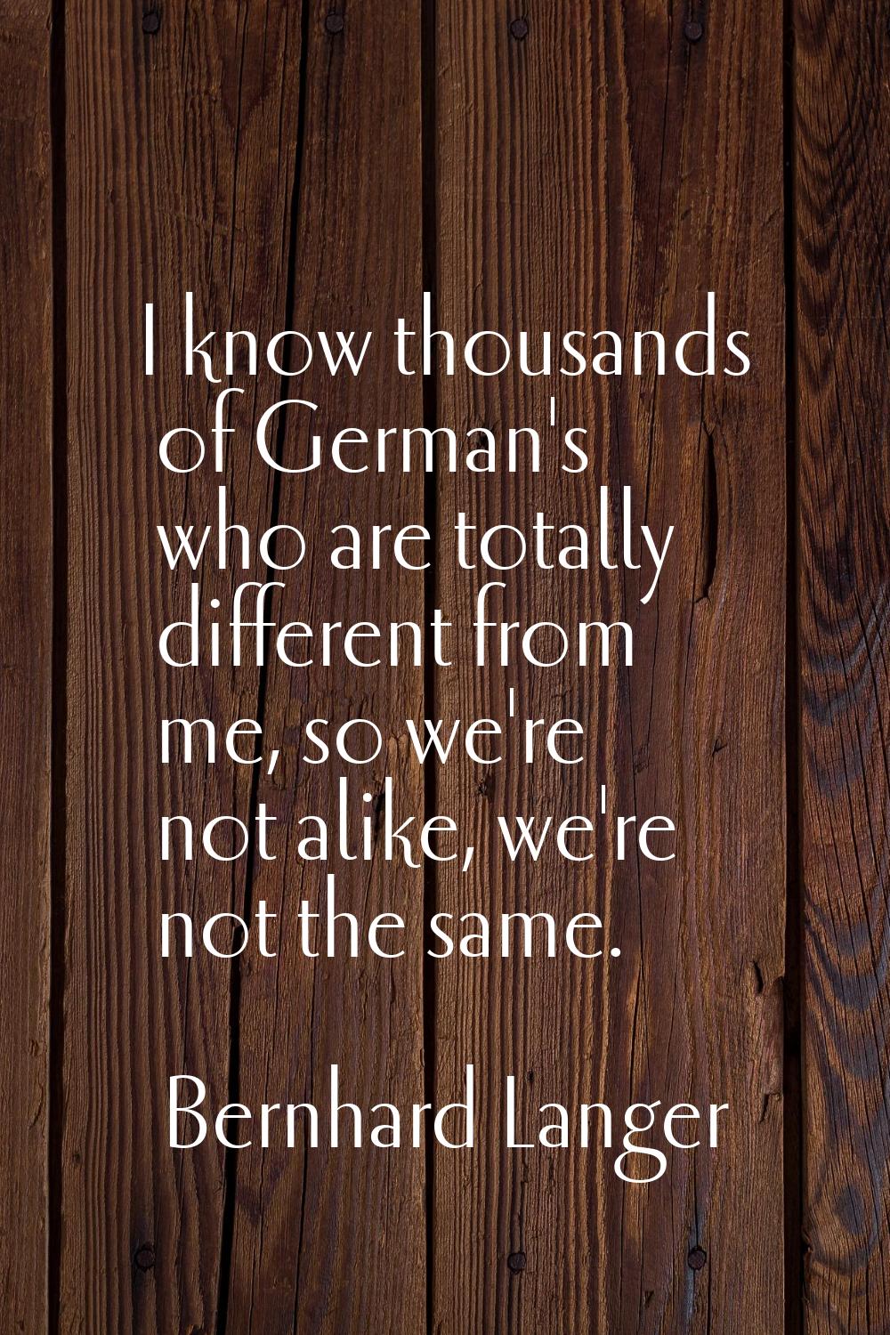 I know thousands of German's who are totally different from me, so we're not alike, we're not the s