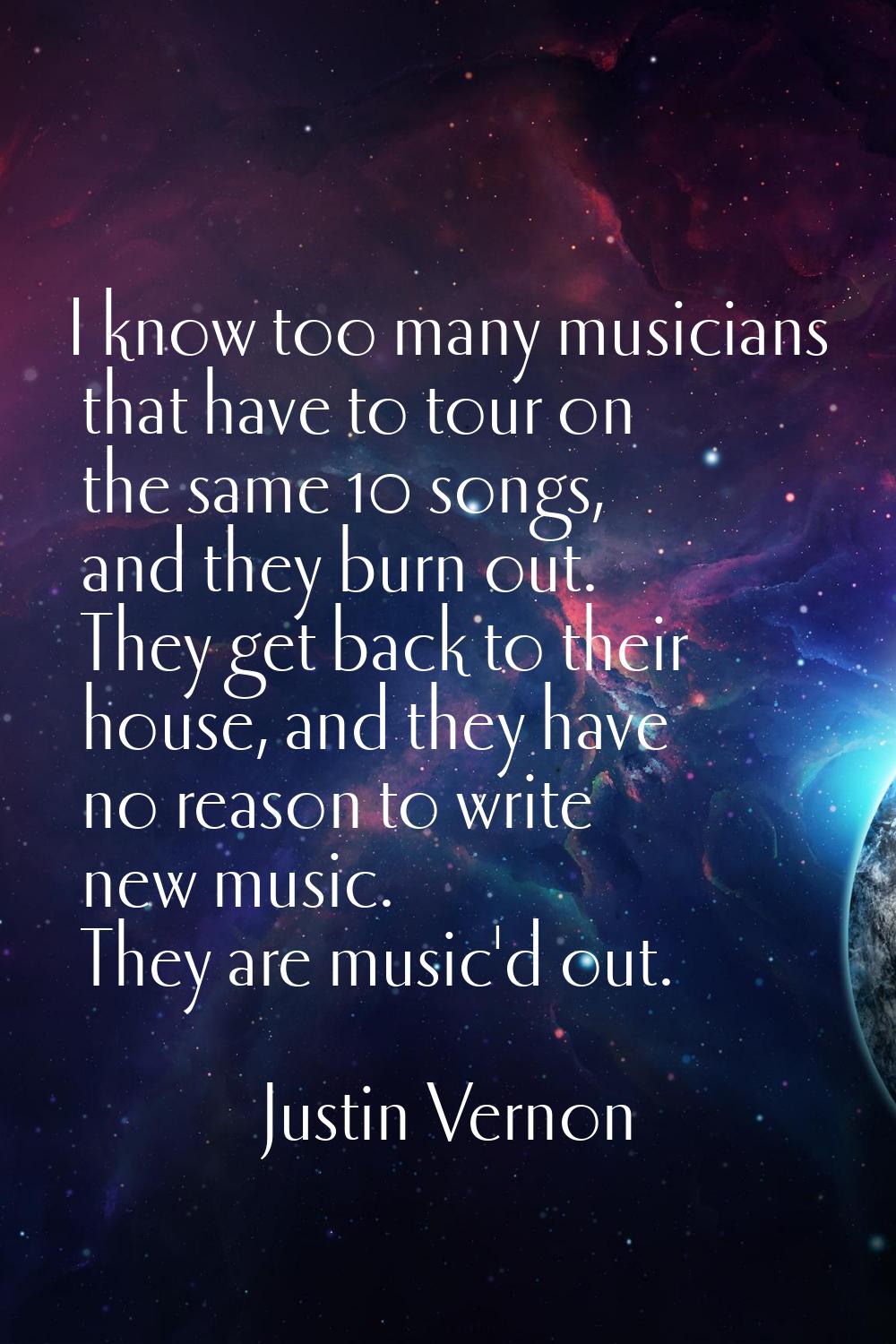 I know too many musicians that have to tour on the same 10 songs, and they burn out. They get back 