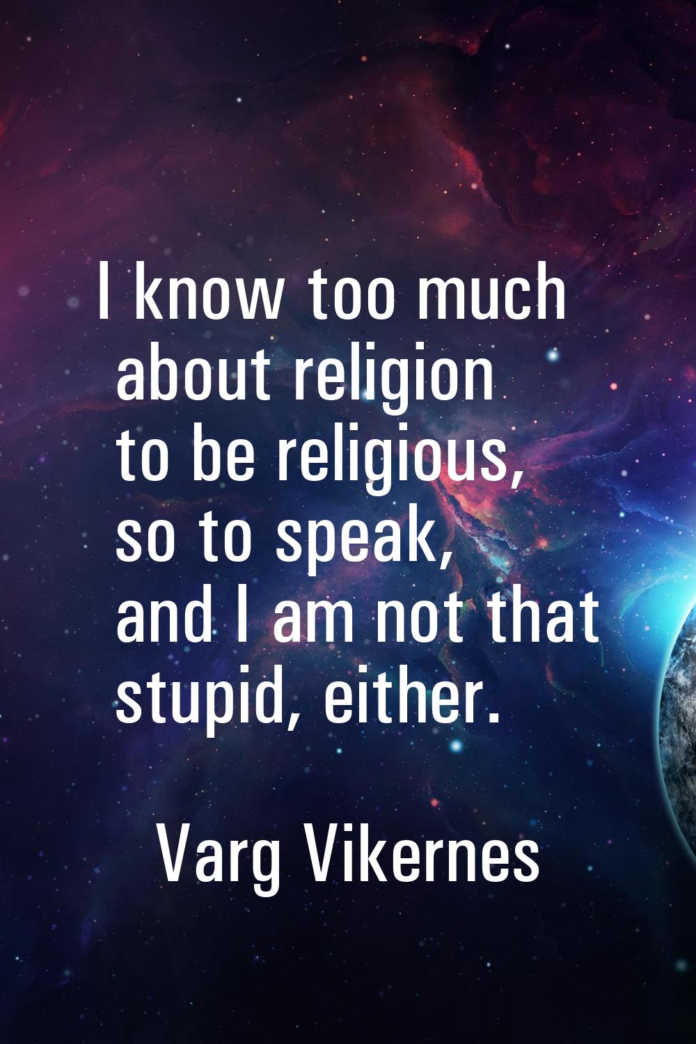I know too much about religion to be religious, so to speak, and I am not that stupid, either.