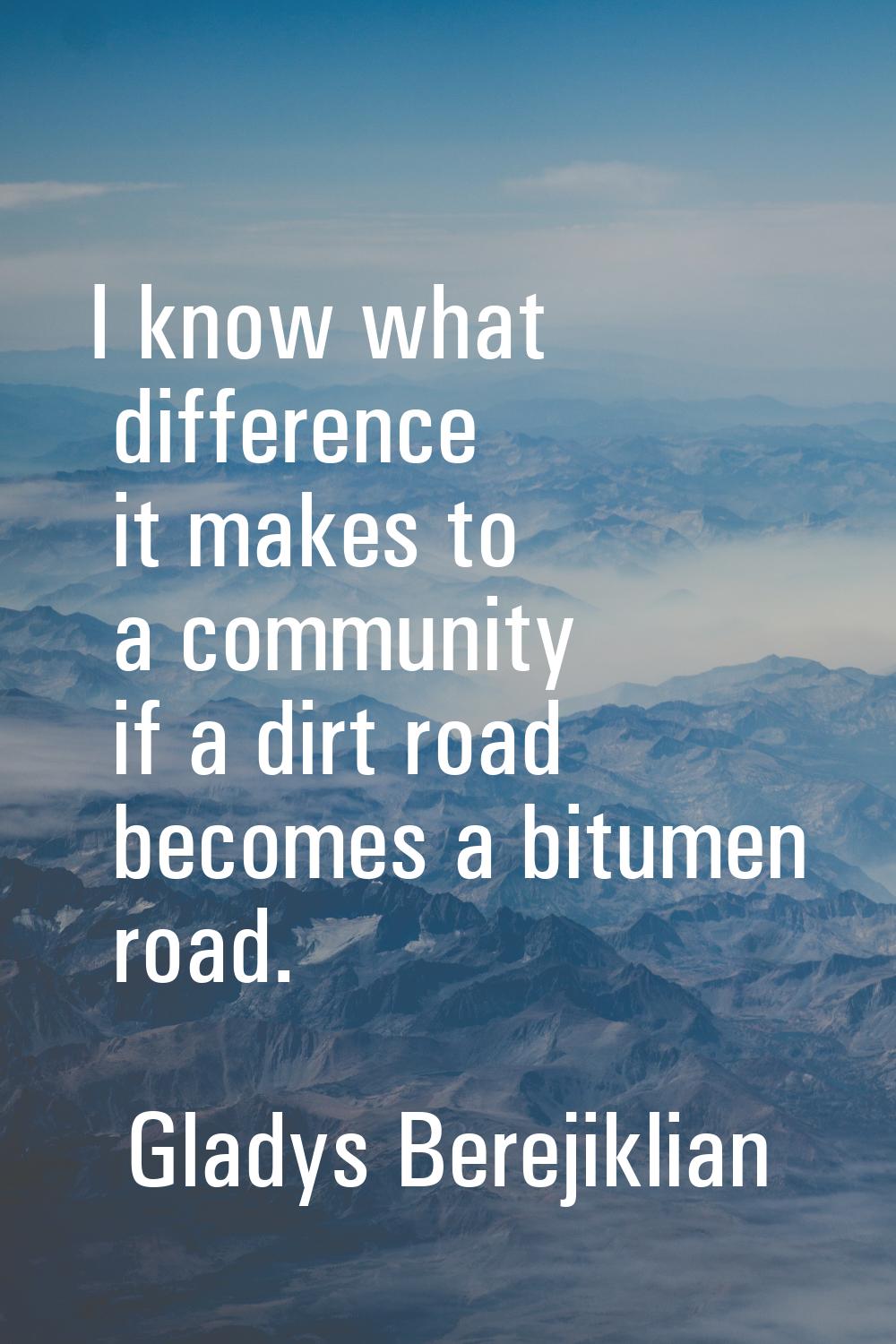 I know what difference it makes to a community if a dirt road becomes a bitumen road.