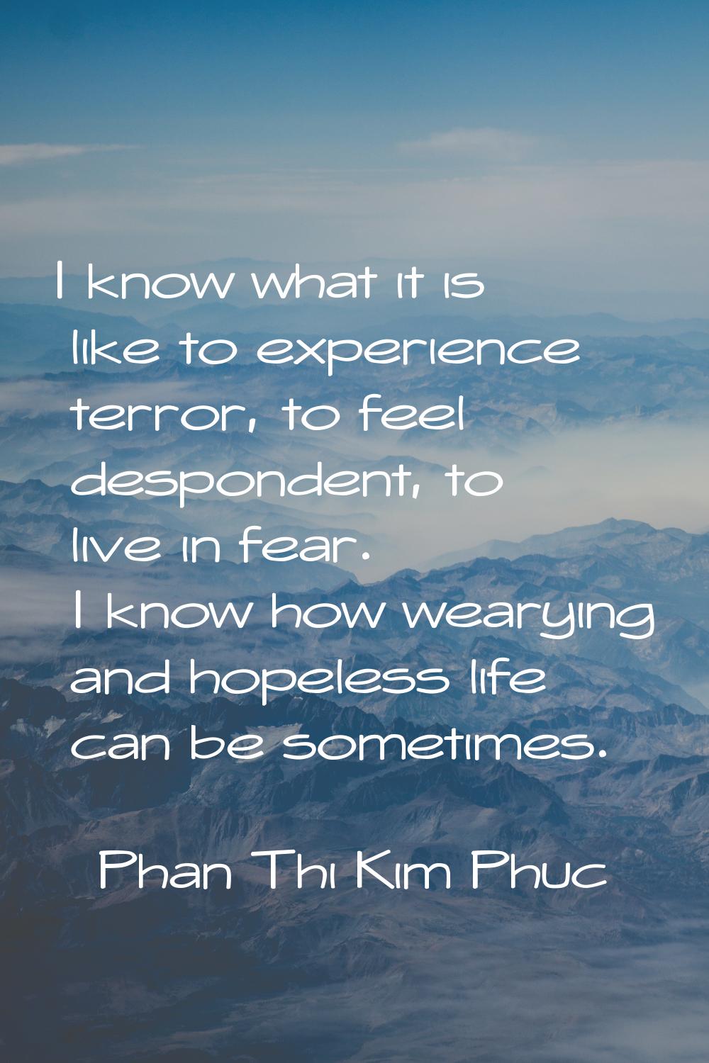 I know what it is like to experience terror, to feel despondent, to live in fear. I know how wearyi