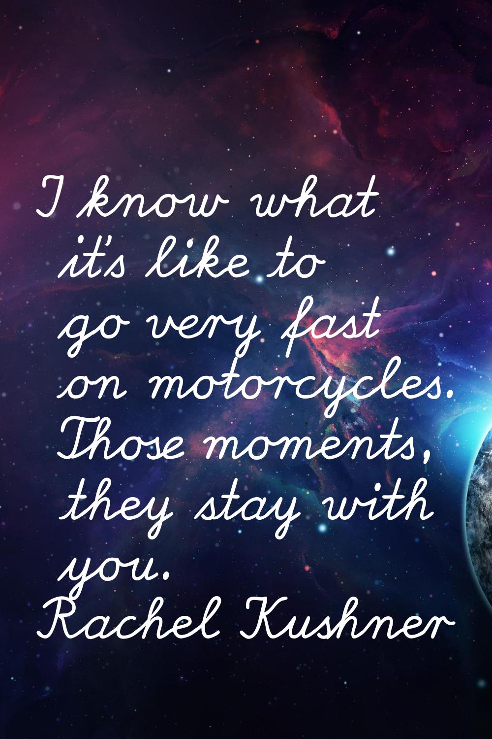 I know what it's like to go very fast on motorcycles. Those moments, they stay with you.