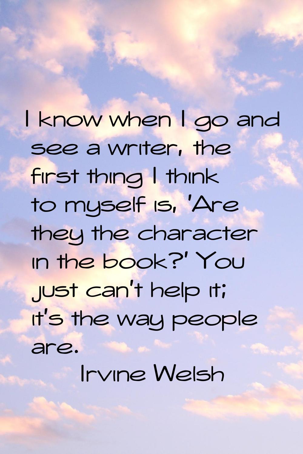 I know when I go and see a writer, the first thing I think to myself is, 'Are they the character in
