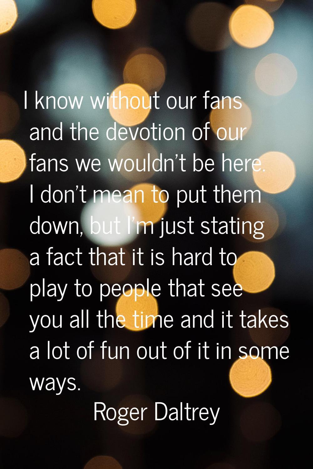 I know without our fans and the devotion of our fans we wouldn't be here. I don't mean to put them 