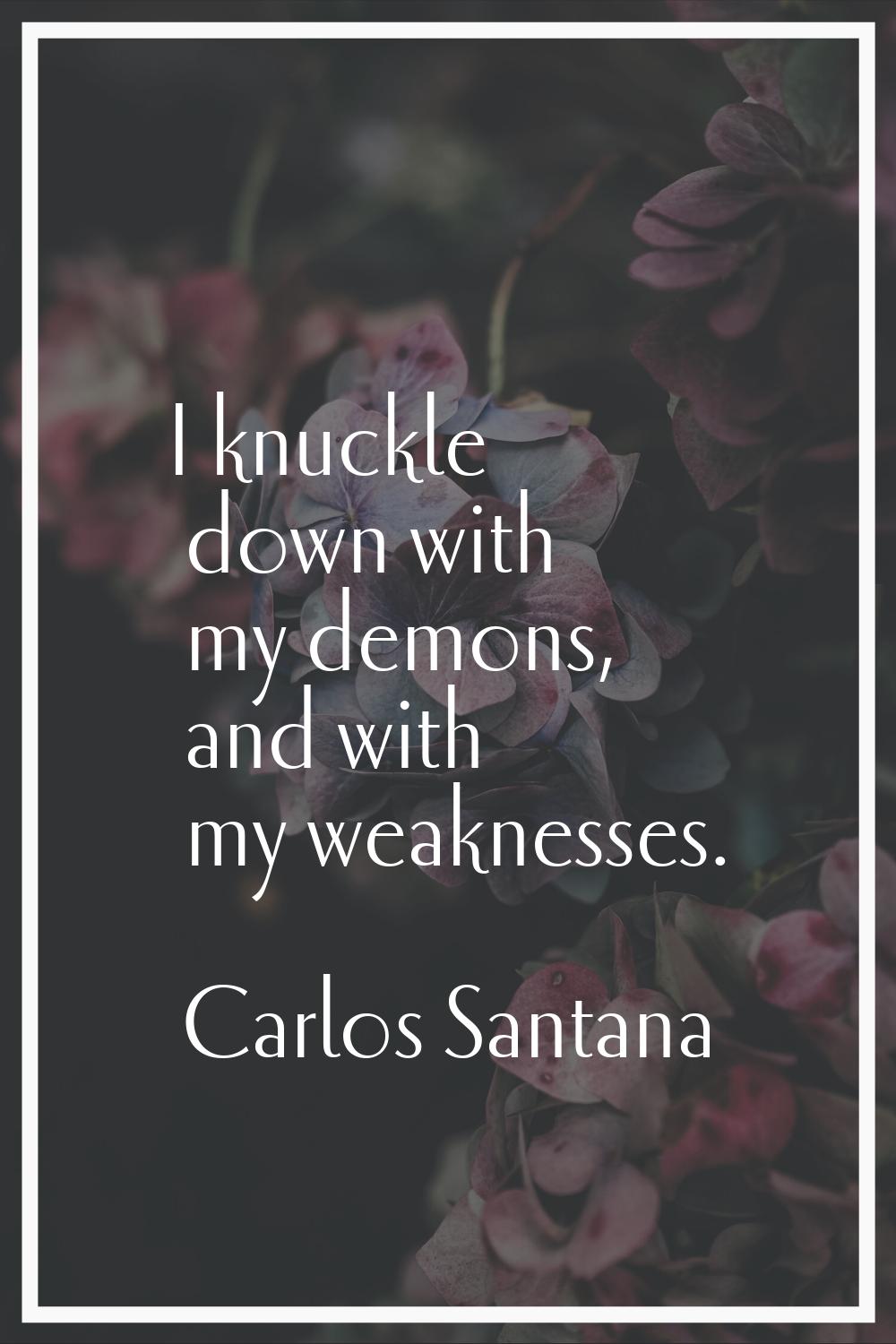 I knuckle down with my demons, and with my weaknesses.